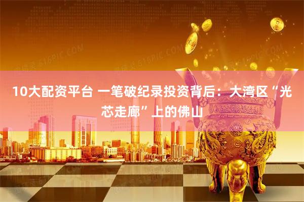 10大配资平台 一笔破纪录投资背后：大湾区“光芯走廊”上的佛山