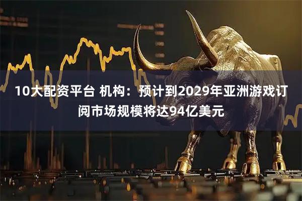 10大配资平台 机构：预计到2029年亚洲游戏订阅市场规模将达94亿美元