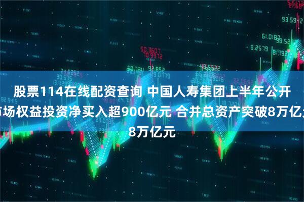 股票114在线配资查询 中国人寿集团上半年公开市场权益投资净买入超900亿元 合并总资产突破8万亿元