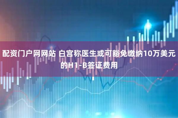 配资门户网网站 白宫称医生或可豁免缴纳10万美元的H1-B签证费用