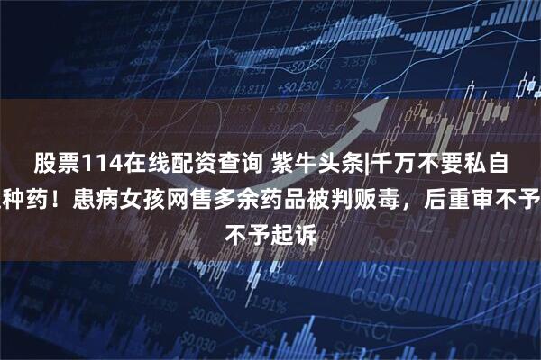 股票114在线配资查询 紫牛头条|千万不要私自卖这种药！患病女孩网售多余药品被判贩毒，后重审不予起诉
