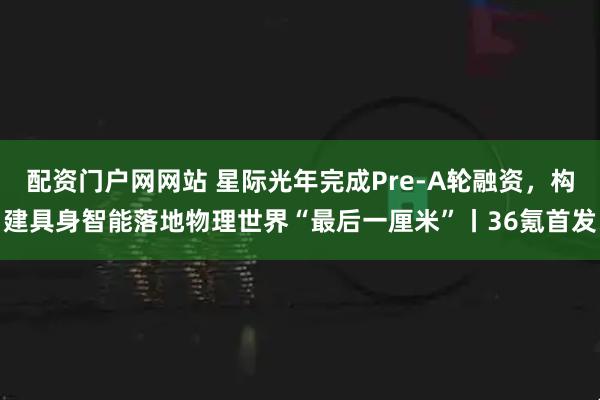 配资门户网网站 星际光年完成Pre-A轮融资，构建具身智能落地物理世界“最后一厘米”丨36氪首发