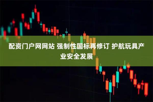 配资门户网网站 强制性国标再修订&#32;护航玩具产业安全发展