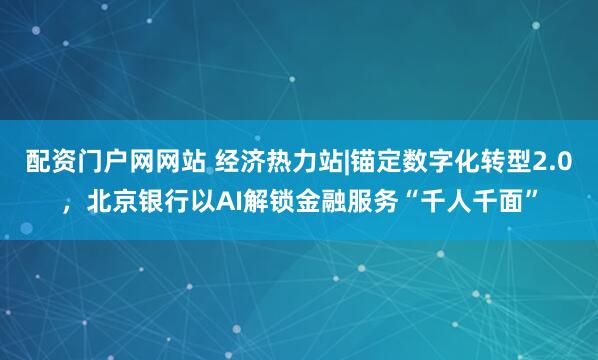 配资门户网网站 经济热力站|锚定数字化转型2.0，北京银行以AI解锁金融服务“千人千面”