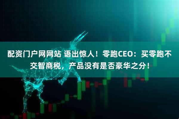 配资门户网网站 语出惊人！零跑CEO：买零跑不交智商税，产品没有是否豪华之分！